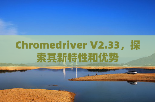 Chromedriver V2.33，探索其新特性和优势